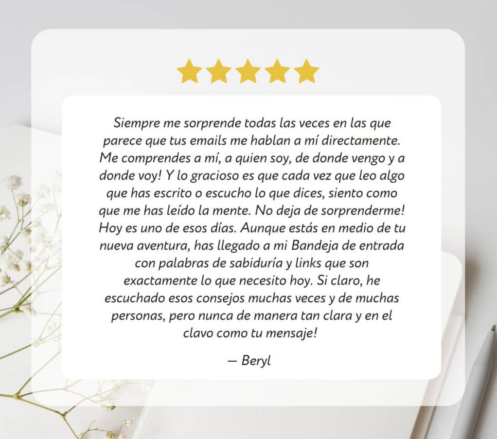 Beryl dice: Siempre me sorprende todas las veces en las que parece que tus emails me hablan a mí directamente. Me comprendes a mí, a quien soy, de donde vengo y a donde voy! Y lo gracioso es que cada vez que leo algo que has escrito o escucho lo que dices,